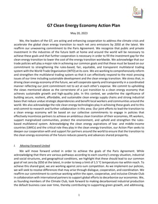 1
G7 Clean Energy Economy Action Plan
May 20, 2023
We, the leaders of the G7, are acting and enhancing cooperation to address the climate crisis and
accelerate the global clean energy transition to reach net zero emissions by 2050 at the latest. We
reaffirm our unwavering commitment to the Paris Agreement. We recognize that public and private
investment in the industries of the future both at home and around the world will be necessary to
achieve these goals and that further cooperation is necessary in order to fill the investment gap for the
clean energy transition to lower the cost of the energy transition worldwide. We acknowledge that our
trade policies will play a major role in achieving our common goals and that these must be based on our
commitment to strengthening the rules-based, fair, equitable, and transparent multilateral trading
system with the World Trade Organization (WTO) at its core. We are working to comprehensively reform
and strengthen the multilateral trading system so that it can effectively respond to the most pressing
issues of our time including sustainable development and the clean energy transition. We stress that, in
driving clean energy economy of the future, we will cooperate openly and transparently in a coordinated
manner reflecting our joint commitment not to act at each other’s expense. We commit to upholding
the views mentioned above as the cornerstone of a just transition to a clean energy economy that
achieves sustainable growth and high-quality jobs. In this context, we underline the significance of
building secure, resilient, affordable, and sustainable clean energy supply chains and strong industrial
bases that reduce undue strategic dependencies and benefit local workers and communities around the
world. We also acknowledge the role clean energy technologies play in achieving these goals and to this
end commit to research and further collaboration in this area. Our joint efforts to lead the transition to
a clean energy economy will be based on our collective commitments to engage in policies that
effectively incentivize partners to achieve an ambitious clean transition of their economies, lift workers,
support marginalized communities, protect the environment, and uphold and strengthen the rules-
based multilateral system. Acknowledging the clean energy aspirations of low- and middle-income
countries (LMICs) and the critical role they play in the clean energy transition, our Action Plan seeks to
deepen our cooperation with and support for partners around the world to ensure that the transition to
the clean energy economies of the future reduces poverty and advances shared prosperity.
I. Moving Forward United
We will move forward united in order to achieve the goals of the Paris Agreement. While
acknowledging that there are various pathways according to each country’s energy situation, industrial
and social structures, and geographical conditions, we highlight that these should lead to our common
goal of net zero by 2050 at the latest, in order to keep a limit of 1.5 °C temperature rise within reach. To
achieve this shared goal, we are working against zero-sum competition. As we implement our policies,
we will seek to resolve differences that may arise through dialogue, cooperation, and coordination. We
reaffirm our commitment to continue working within the open, cooperative, and inclusive Climate Club
in collaboration with international partners to support global efforts to decarbonize our economies. We,
as founding members of the Climate Club, look forward to making decarbonised industrial production
the default business case over time, thereby contributing to supporting green growth, and addressing,
 
