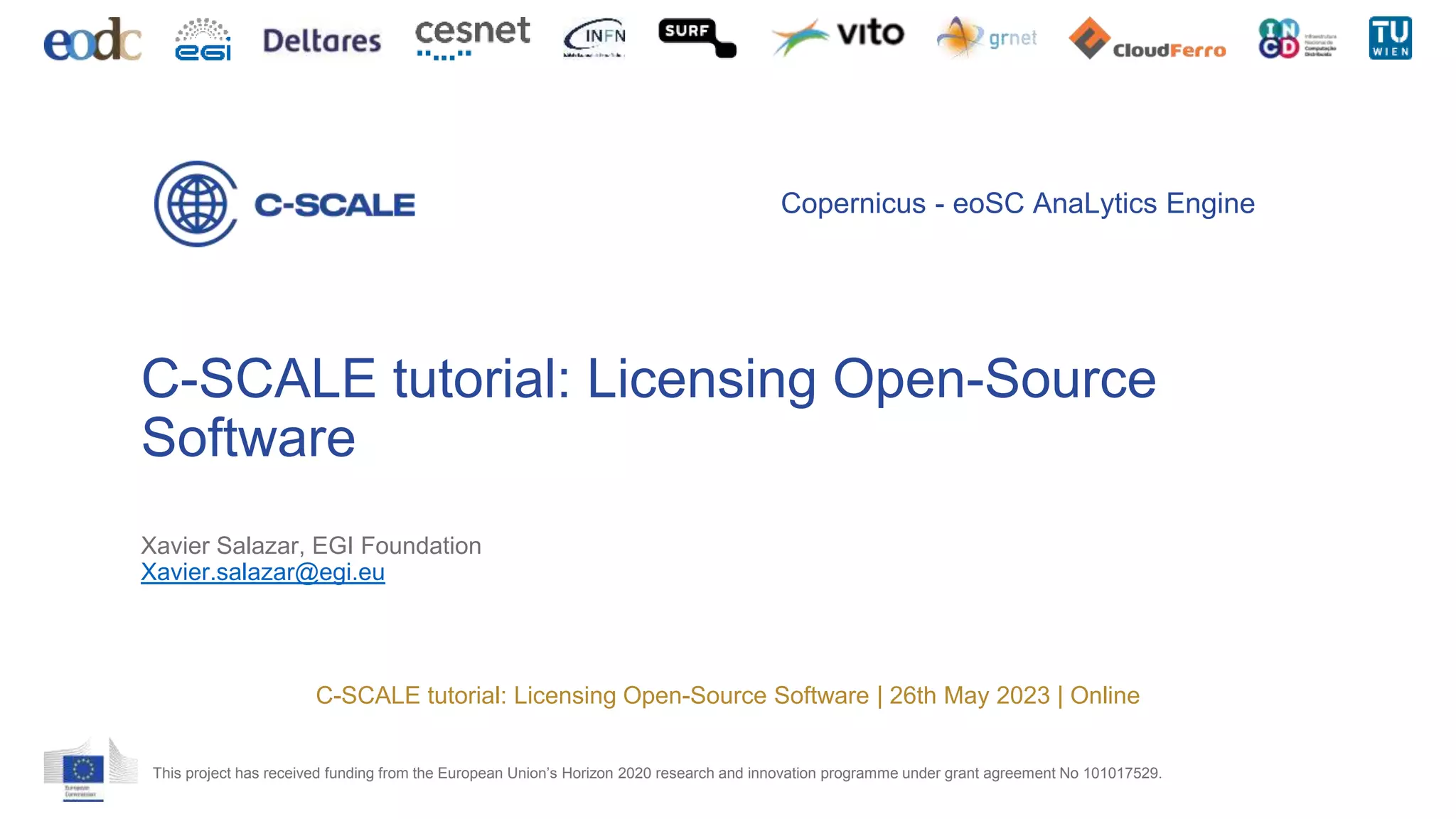 This project has received funding from the European Union’s Horizon 2020 research and innovation programme under grant agreement No 101017529.
Copernicus - eoSC AnaLytics Engine
C-SCALE tutorial: Licensing Open-Source
Software
Xavier Salazar, EGI Foundation
Xavier.salazar@egi.eu
C-SCALE tutorial: Licensing Open-Source Software | 26th May 2023 | Online
 