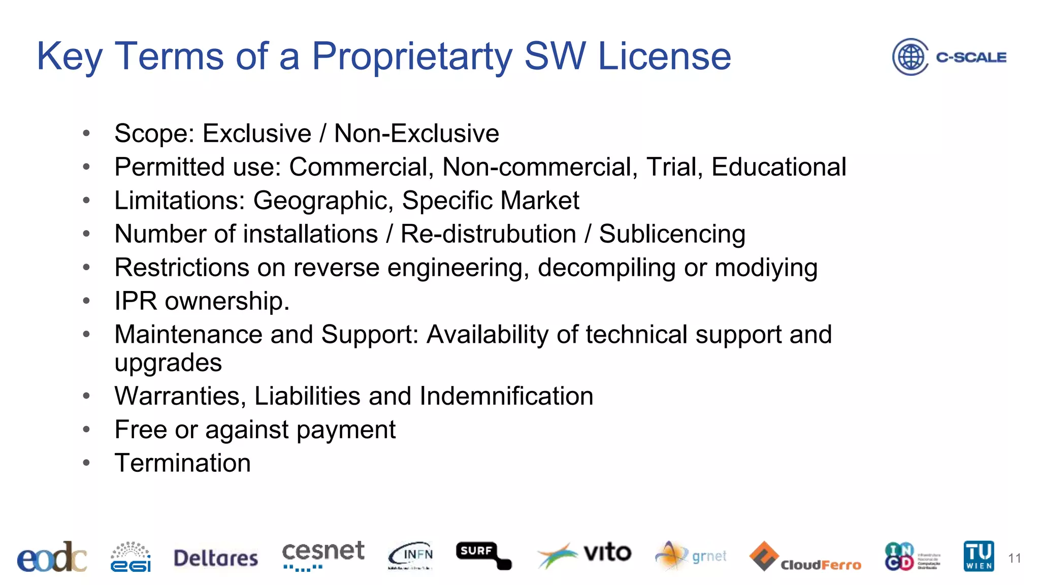 Key Terms of a Proprietarty SW License
• Scope: Exclusive / Non-Exclusive
• Permitted use: Commercial, Non-commercial, Trial, Educational
• Limitations: Geographic, Specific Market
• Number of installations / Re-distrubution / Sublicencing
• Restrictions on reverse engineering, decompiling or modiying
• IPR ownership.
• Maintenance and Support: Availability of technical support and
upgrades
• Warranties, Liabilities and Indemnification
• Free or against payment
• Termination
11
 