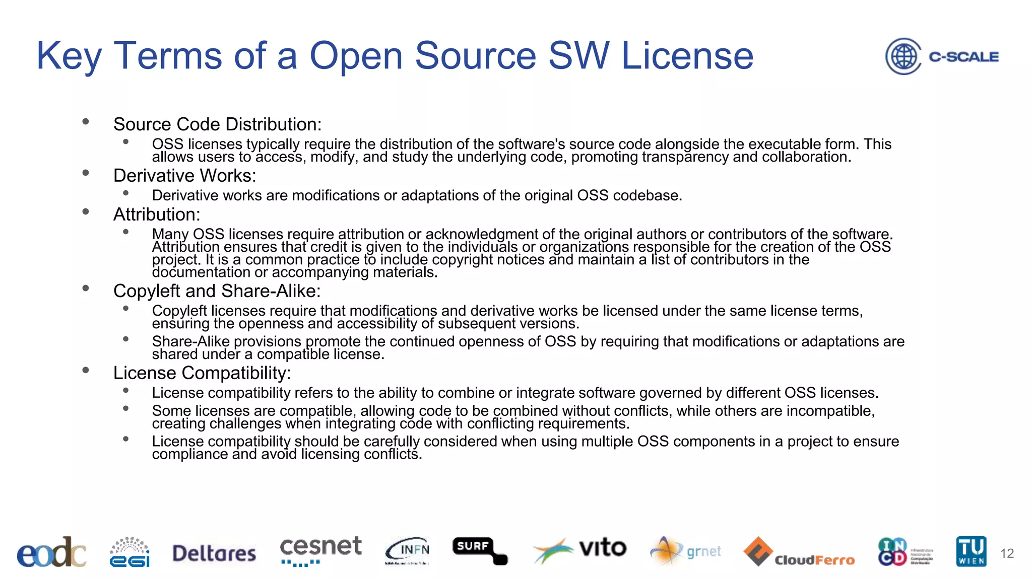 Key Terms of a Open Source SW License
• Source Code Distribution:
• OSS licenses typically require the distribution of the software's source code alongside the executable form. This
allows users to access, modify, and study the underlying code, promoting transparency and collaboration.
• Derivative Works:
• Derivative works are modifications or adaptations of the original OSS codebase.
• Attribution:
• Many OSS licenses require attribution or acknowledgment of the original authors or contributors of the software.
Attribution ensures that credit is given to the individuals or organizations responsible for the creation of the OSS
project. It is a common practice to include copyright notices and maintain a list of contributors in the
documentation or accompanying materials.
• Copyleft and Share-Alike:
• Copyleft licenses require that modifications and derivative works be licensed under the same license terms,
ensuring the openness and accessibility of subsequent versions.
• Share-Alike provisions promote the continued openness of OSS by requiring that modifications or adaptations are
shared under a compatible license.
• License Compatibility:
• License compatibility refers to the ability to combine or integrate software governed by different OSS licenses.
• Some licenses are compatible, allowing code to be combined without conflicts, while others are incompatible,
creating challenges when integrating code with conflicting requirements.
• License compatibility should be carefully considered when using multiple OSS components in a project to ensure
compliance and avoid licensing conflicts.
12
 