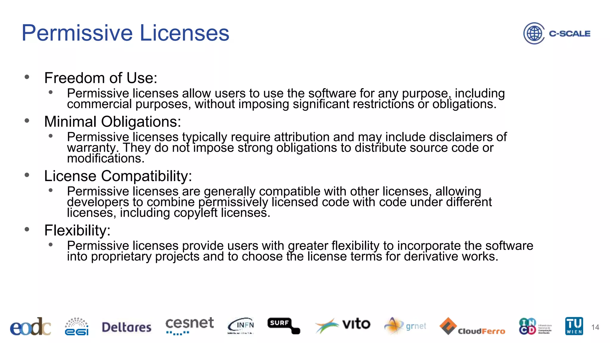 Permissive Licenses
• Freedom of Use:
• Permissive licenses allow users to use the software for any purpose, including
commercial purposes, without imposing significant restrictions or obligations.
• Minimal Obligations:
• Permissive licenses typically require attribution and may include disclaimers of
warranty. They do not impose strong obligations to distribute source code or
modifications.
• License Compatibility:
• Permissive licenses are generally compatible with other licenses, allowing
developers to combine permissively licensed code with code under different
licenses, including copyleft licenses.
• Flexibility:
• Permissive licenses provide users with greater flexibility to incorporate the software
into proprietary projects and to choose the license terms for derivative works.
14
 