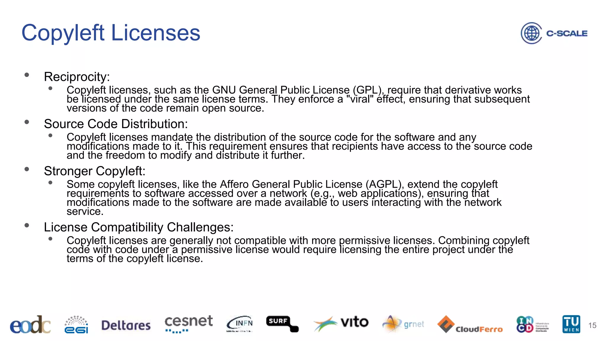 Copyleft Licenses
• Reciprocity:
• Copyleft licenses, such as the GNU General Public License (GPL), require that derivative works
be licensed under the same license terms. They enforce a "viral" effect, ensuring that subsequent
versions of the code remain open source.
• Source Code Distribution:
• Copyleft licenses mandate the distribution of the source code for the software and any
modifications made to it. This requirement ensures that recipients have access to the source code
and the freedom to modify and distribute it further.
• Stronger Copyleft:
• Some copyleft licenses, like the Affero General Public License (AGPL), extend the copyleft
requirements to software accessed over a network (e.g., web applications), ensuring that
modifications made to the software are made available to users interacting with the network
service.
• License Compatibility Challenges:
• Copyleft licenses are generally not compatible with more permissive licenses. Combining copyleft
code with code under a permissive license would require licensing the entire project under the
terms of the copyleft license.
15
 