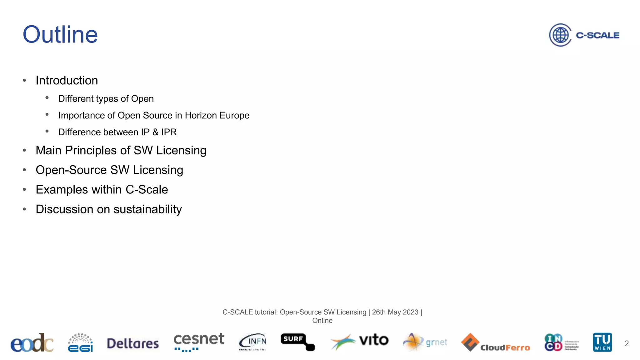 Outline
• Introduction
• Different types of Open
• Importance of Open Source in Horizon Europe
• Difference between IP & IPR
• Main Principles of SW Licensing
• Open-Source SW Licensing
• Examples within C-Scale
• Discussion on sustainability
2
C-SCALE tutorial: Open-Source SW Licensing | 26th May 2023 |
Online
 