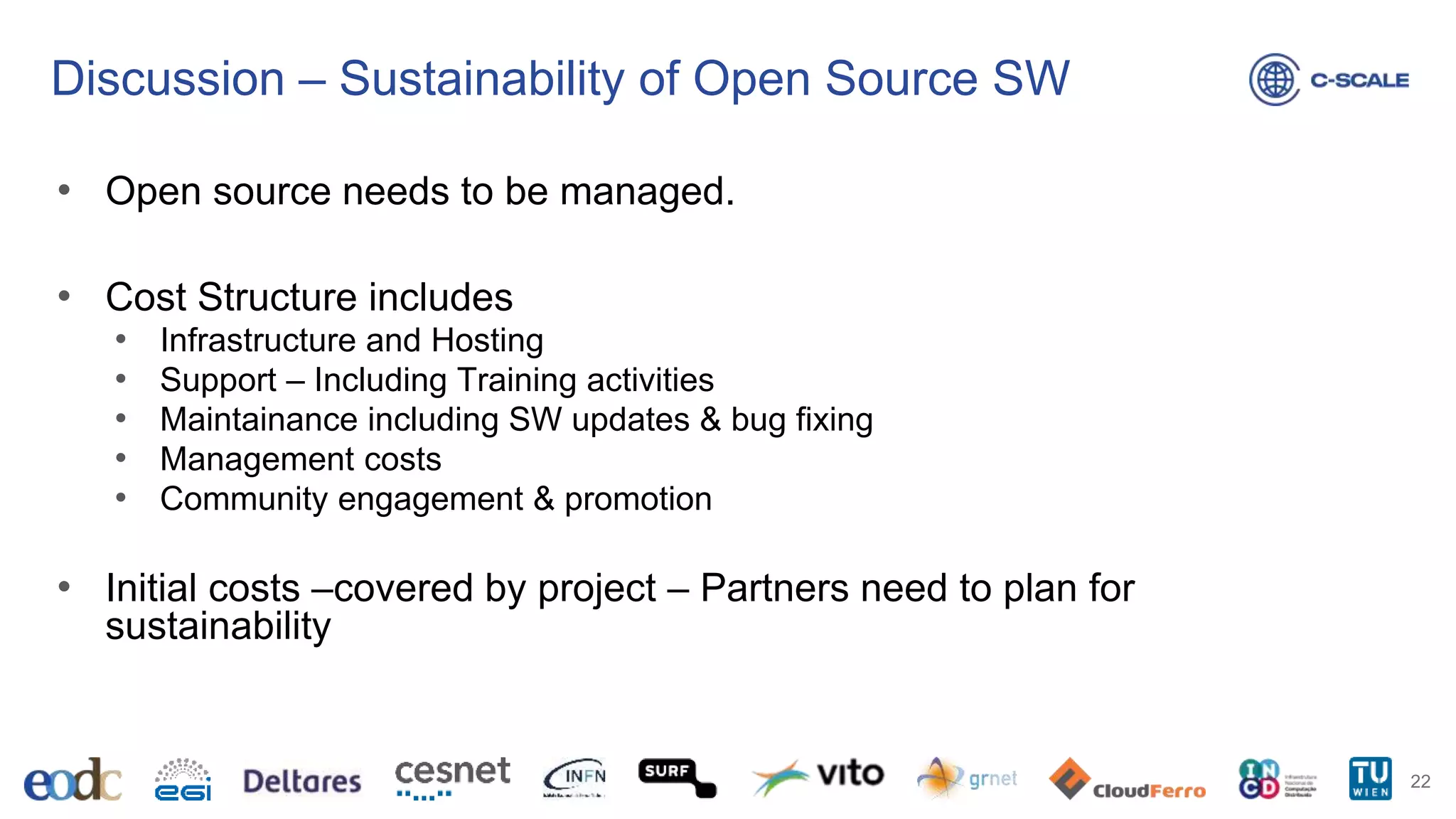 Discussion – Sustainability of Open Source SW
• Open source needs to be managed.
• Cost Structure includes
• Infrastructure and Hosting
• Support – Including Training activities
• Maintainance including SW updates & bug fixing
• Management costs
• Community engagement & promotion
• Initial costs –covered by project – Partners need to plan for
sustainability
22
 