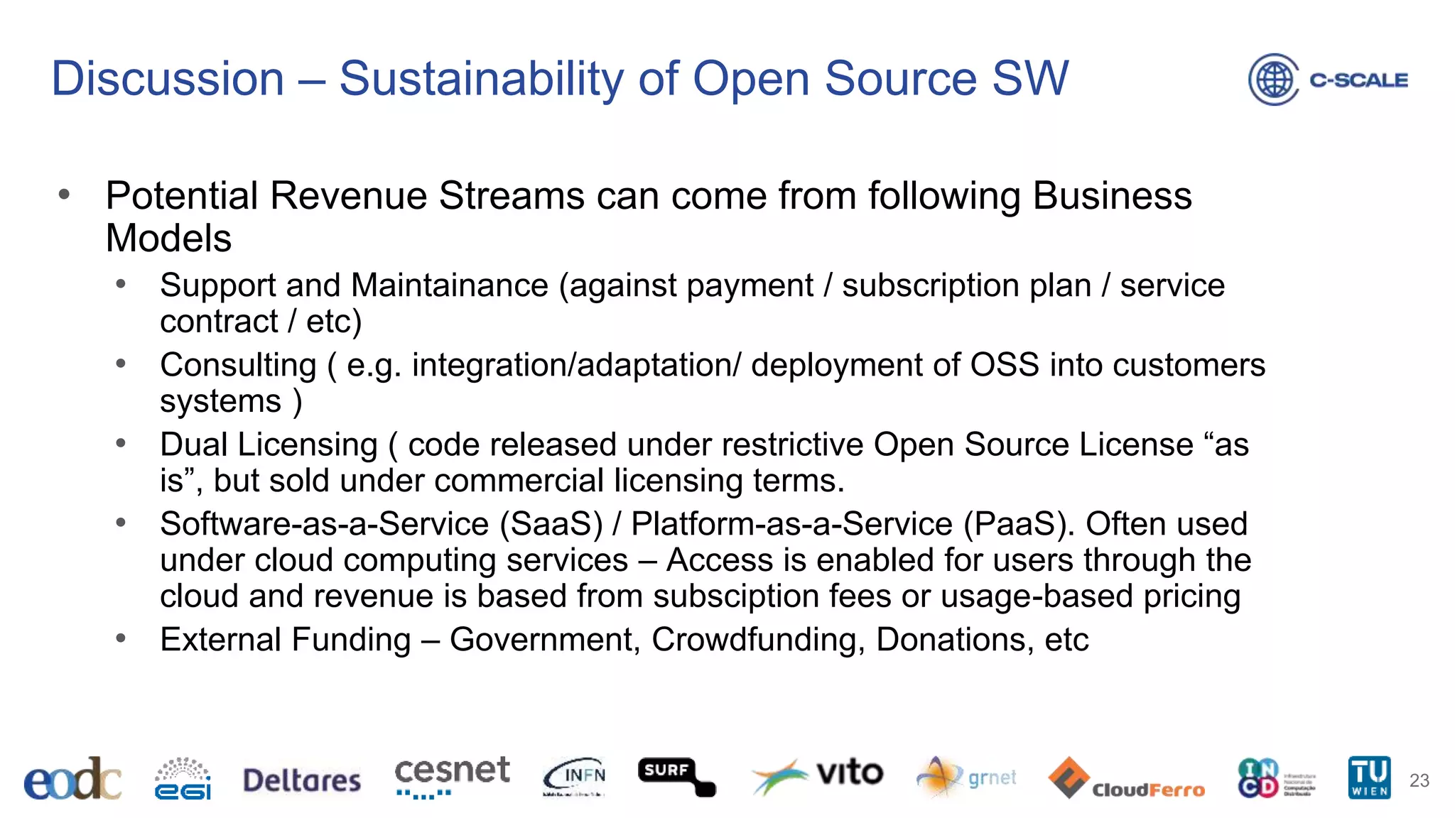 Discussion – Sustainability of Open Source SW
• Potential Revenue Streams can come from following Business
Models
• Support and Maintainance (against payment / subscription plan / service
contract / etc)
• Consulting ( e.g. integration/adaptation/ deployment of OSS into customers
systems )
• Dual Licensing ( code released under restrictive Open Source License “as
is”, but sold under commercial licensing terms.
• Software-as-a-Service (SaaS) / Platform-as-a-Service (PaaS). Often used
under cloud computing services – Access is enabled for users through the
cloud and revenue is based from subsciption fees or usage-based pricing
• External Funding – Government, Crowdfunding, Donations, etc
23
 