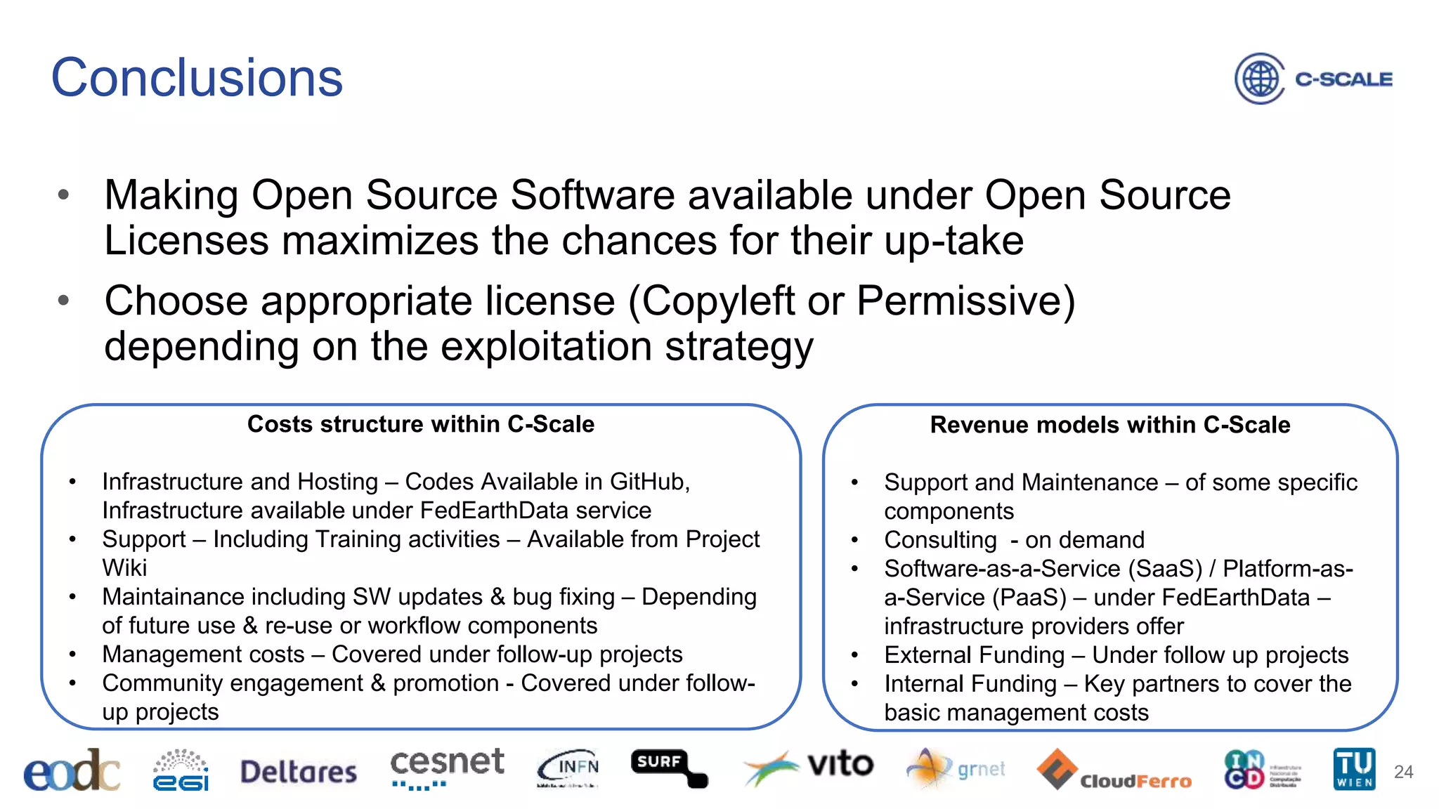 Conclusions
• Making Open Source Software available under Open Source
Licenses maximizes the chances for their up-take
• Choose appropriate license (Copyleft or Permissive)
depending on the exploitation strategy
24
Costs structure within C-Scale
• Infrastructure and Hosting – Codes Available in GitHub,
Infrastructure available under FedEarthData service
• Support – Including Training activities – Available from Project
Wiki
• Maintainance including SW updates & bug fixing – Depending
of future use & re-use or workflow components
• Management costs – Covered under follow-up projects
• Community engagement & promotion - Covered under follow-
up projects
Revenue models within C-Scale
• Support and Maintenance – of some specific
components
• Consulting - on demand
• Software-as-a-Service (SaaS) / Platform-as-
a-Service (PaaS) – under FedEarthData –
infrastructure providers offer
• External Funding – Under follow up projects
• Internal Funding – Key partners to cover the
basic management costs
 
