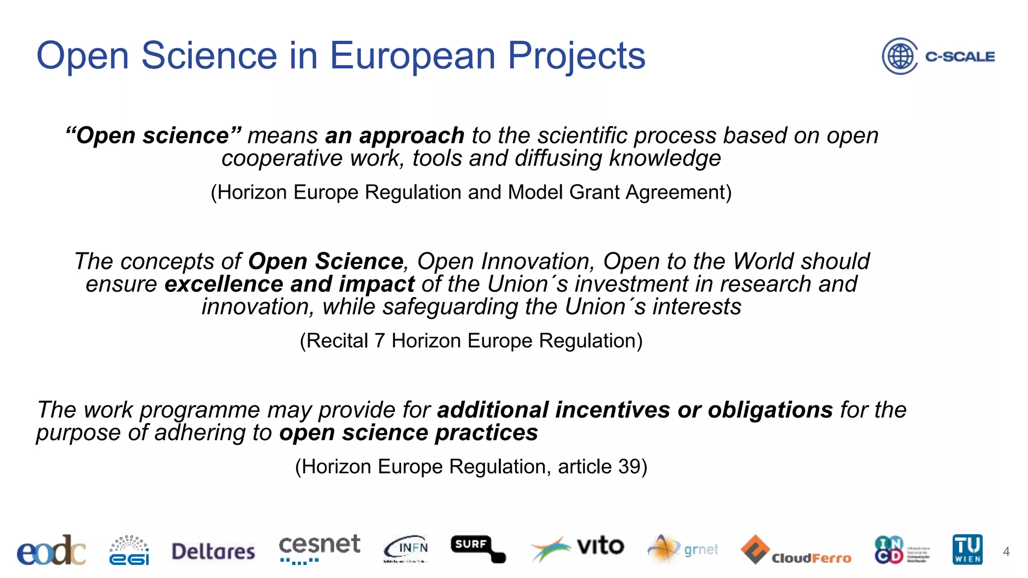 Open Science in European Projects
4
“Open science” means an approach to the scientific process based on open
cooperative work, tools and diffusing knowledge
(Horizon Europe Regulation and Model Grant Agreement)
The concepts of Open Science, Open Innovation, Open to the World should
ensure excellence and impact of the Union´s investment in research and
innovation, while safeguarding the Union´s interests
(Recital 7 Horizon Europe Regulation)
The work programme may provide for additional incentives or obligations for the
purpose of adhering to open science practices
(Horizon Europe Regulation, article 39)
 
