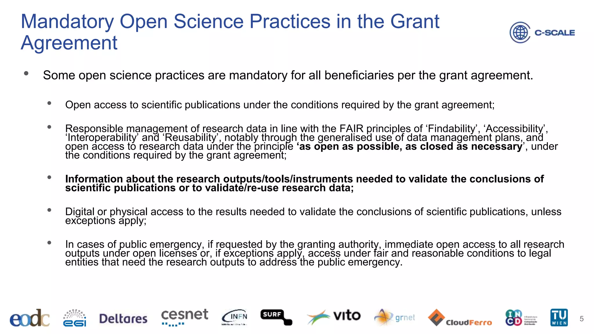 Mandatory Open Science Practices in the Grant
Agreement
• Some open science practices are mandatory for all beneficiaries per the grant agreement.
• Open access to scientific publications under the conditions required by the grant agreement;
• Responsible management of research data in line with the FAIR principles of ‘Findability’, ‘Accessibility’,
‘Interoperability’ and ‘Reusability’, notably through the generalised use of data management plans, and
open access to research data under the principle ‘as open as possible, as closed as necessary’, under
the conditions required by the grant agreement;
• Information about the research outputs/tools/instruments needed to validate the conclusions of
scientific publications or to validate/re-use research data;
• Digital or physical access to the results needed to validate the conclusions of scientific publications, unless
exceptions apply;
• In cases of public emergency, if requested by the granting authority, immediate open access to all research
outputs under open licenses or, if exceptions apply, access under fair and reasonable conditions to legal
entities that need the research outputs to address the public emergency.
5
 