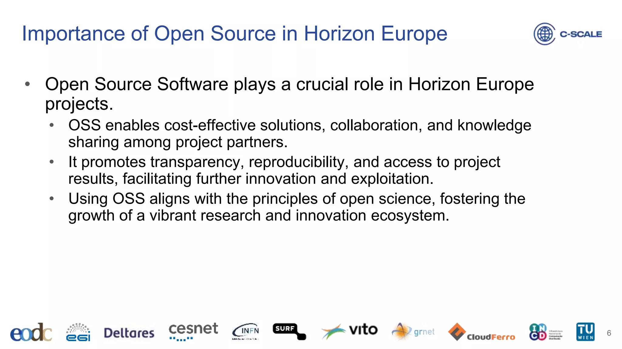 Importance of Open Source in Horizon Europe
• Open Source Software plays a crucial role in Horizon Europe
projects.
• OSS enables cost-effective solutions, collaboration, and knowledge
sharing among project partners.
• It promotes transparency, reproducibility, and access to project
results, facilitating further innovation and exploitation.
• Using OSS aligns with the principles of open science, fostering the
growth of a vibrant research and innovation ecosystem.
6
 