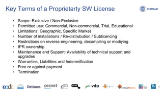 Key Terms of a Proprietarty SW License
• Scope: Exclusive / Non-Exclusive
• Permitted use: Commercial, Non-commercial, Trial, Educational
• Limitations: Geographic, Specific Market
• Number of installations / Re-distrubution / Sublicencing
• Restrictions on reverse engineering, decompiling or modiying
• IPR ownership.
• Maintenance and Support: Availability of technical support and
upgrades
• Warranties, Liabilities and Indemnification
• Free or against payment
• Termination
11
 