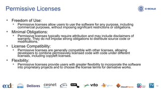 Permissive Licenses
• Freedom of Use:
• Permissive licenses allow users to use the software for any purpose, including
commercial purposes, without imposing significant restrictions or obligations.
• Minimal Obligations:
• Permissive licenses typically require attribution and may include disclaimers of
warranty. They do not impose strong obligations to distribute source code or
modifications.
• License Compatibility:
• Permissive licenses are generally compatible with other licenses, allowing
developers to combine permissively licensed code with code under different
licenses, including copyleft licenses.
• Flexibility:
• Permissive licenses provide users with greater flexibility to incorporate the software
into proprietary projects and to choose the license terms for derivative works.
14
 