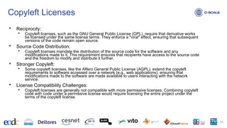 Copyleft Licenses
• Reciprocity:
• Copyleft licenses, such as the GNU General Public License (GPL), require that derivative works
be licensed under the same license terms. They enforce a "viral" effect, ensuring that subsequent
versions of the code remain open source.
• Source Code Distribution:
• Copyleft licenses mandate the distribution of the source code for the software and any
modifications made to it. This requirement ensures that recipients have access to the source code
and the freedom to modify and distribute it further.
• Stronger Copyleft:
• Some copyleft licenses, like the Affero General Public License (AGPL), extend the copyleft
requirements to software accessed over a network (e.g., web applications), ensuring that
modifications made to the software are made available to users interacting with the network
service.
• License Compatibility Challenges:
• Copyleft licenses are generally not compatible with more permissive licenses. Combining copyleft
code with code under a permissive license would require licensing the entire project under the
terms of the copyleft license.
15
 