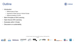Outline
• Introduction
• Different types of Open
• Importance of Open Source in Horizon Europe
• Difference between IP & IPR
• Main Principles of SW Licensing
• Open-Source SW Licensing
• Examples within C-Scale
• Discussion on sustainability
2
C-SCALE tutorial: Open-Source SW Licensing | 26th May 2023 |
Online
 
