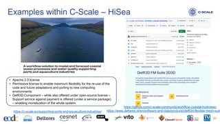 Examples within C-Scale – HiSea
20
https://www.deltares.nl/en/software-and-data/products/delft3d-flexible-mesh-suite
• Apache 2.0 license
• Permissive license to enable maximum flexibility for the re-use of the
code and future adaptations and porting to new computing
environments
• Delft3D Component – while also offered under open-source license –
Support service against payment is offered (under a service package)
– enabling monetization of the whole system.
https://c-scale.eu/supporting-ports-and-aquaculture-industries/
https://github.com/c-scale-community/workflow-coastal-hydrowaq
 