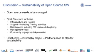 Discussion – Sustainability of Open Source SW
• Open source needs to be managed.
• Cost Structure includes
• Infrastructure and Hosting
• Support – Including Training activities
• Maintainance including SW updates & bug fixing
• Management costs
• Community engagement & promotion
• Initial costs –covered by project – Partners need to plan for
sustainability
22
 