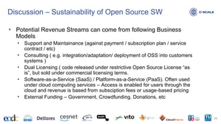 Discussion – Sustainability of Open Source SW
• Potential Revenue Streams can come from following Business
Models
• Support and Maintainance (against payment / subscription plan / service
contract / etc)
• Consulting ( e.g. integration/adaptation/ deployment of OSS into customers
systems )
• Dual Licensing ( code released under restrictive Open Source License “as
is”, but sold under commercial licensing terms.
• Software-as-a-Service (SaaS) / Platform-as-a-Service (PaaS). Often used
under cloud computing services – Access is enabled for users through the
cloud and revenue is based from subsciption fees or usage-based pricing
• External Funding – Government, Crowdfunding, Donations, etc
23
 