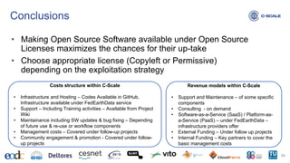 Conclusions
• Making Open Source Software available under Open Source
Licenses maximizes the chances for their up-take
• Choose appropriate license (Copyleft or Permissive)
depending on the exploitation strategy
24
Costs structure within C-Scale
• Infrastructure and Hosting – Codes Available in GitHub,
Infrastructure available under FedEarthData service
• Support – Including Training activities – Available from Project
Wiki
• Maintainance including SW updates & bug fixing – Depending
of future use & re-use or workflow components
• Management costs – Covered under follow-up projects
• Community engagement & promotion - Covered under follow-
up projects
Revenue models within C-Scale
• Support and Maintenance – of some specific
components
• Consulting - on demand
• Software-as-a-Service (SaaS) / Platform-as-
a-Service (PaaS) – under FedEarthData –
infrastructure providers offer
• External Funding – Under follow up projects
• Internal Funding – Key partners to cover the
basic management costs
 