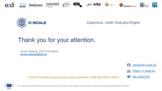 Thank you for your attention.
This project has received funding from the European Union’s Horizon 2020 research and innovation programme under grant agreement No 101017529.
Copernicus - eoSC AnaLytics Engine
contact@c-scale.eu
https://c-scale.eu
@C_SCALE_EU
C-SCALE tutorial Licensing Open-Source Software | 26th May 2023 | Online
Xavier Salazar, EGI Foundation
xavier.salazar@egi.eu
 