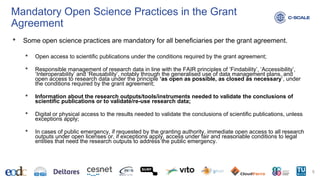 Mandatory Open Science Practices in the Grant
Agreement
• Some open science practices are mandatory for all beneficiaries per the grant agreement.
• Open access to scientific publications under the conditions required by the grant agreement;
• Responsible management of research data in line with the FAIR principles of ‘Findability’, ‘Accessibility’,
‘Interoperability’ and ‘Reusability’, notably through the generalised use of data management plans, and
open access to research data under the principle ‘as open as possible, as closed as necessary’, under
the conditions required by the grant agreement;
• Information about the research outputs/tools/instruments needed to validate the conclusions of
scientific publications or to validate/re-use research data;
• Digital or physical access to the results needed to validate the conclusions of scientific publications, unless
exceptions apply;
• In cases of public emergency, if requested by the granting authority, immediate open access to all research
outputs under open licenses or, if exceptions apply, access under fair and reasonable conditions to legal
entities that need the research outputs to address the public emergency.
5
 