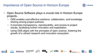 Importance of Open Source in Horizon Europe
• Open Source Software plays a crucial role in Horizon Europe
projects.
• OSS enables cost-effective solutions, collaboration, and knowledge
sharing among project partners.
• It promotes transparency, reproducibility, and access to project
results, facilitating further innovation and exploitation.
• Using OSS aligns with the principles of open science, fostering the
growth of a vibrant research and innovation ecosystem.
6
 