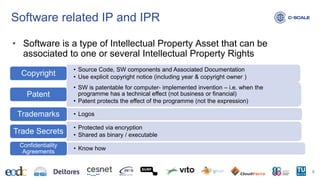 Software related IP and IPR
8
• Software is a type of Intellectual Property Asset that can be
associated to one or several Intellectual Property Rights
• Source Code, SW components and Associated Documentation
• Use explicit copyright notice (including year & copyright owner )
Copyright
• SW is patentable for computer- implemented invention – i.e. when the
programme has a technical effect (not business or financial)
• Patent protects the effect of the programme (not the expression)
Patent
• Logos
Trademarks
• Protected via encryption
• Shared as binary / executable
Trade Secrets
• Know how
Confidentiality
Agreements
 