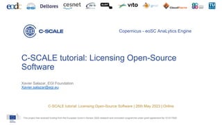 This project has received funding from the European Union’s Horizon 2020 research and innovation programme under grant agreement No 101017529.
Copernicus - eoSC AnaLytics Engine
C-SCALE tutorial: Licensing Open-Source
Software
Xavier Salazar, EGI Foundation
Xavier.salazar@egi.eu
C-SCALE tutorial: Licensing Open-Source Software | 26th May 2023 | Online
 