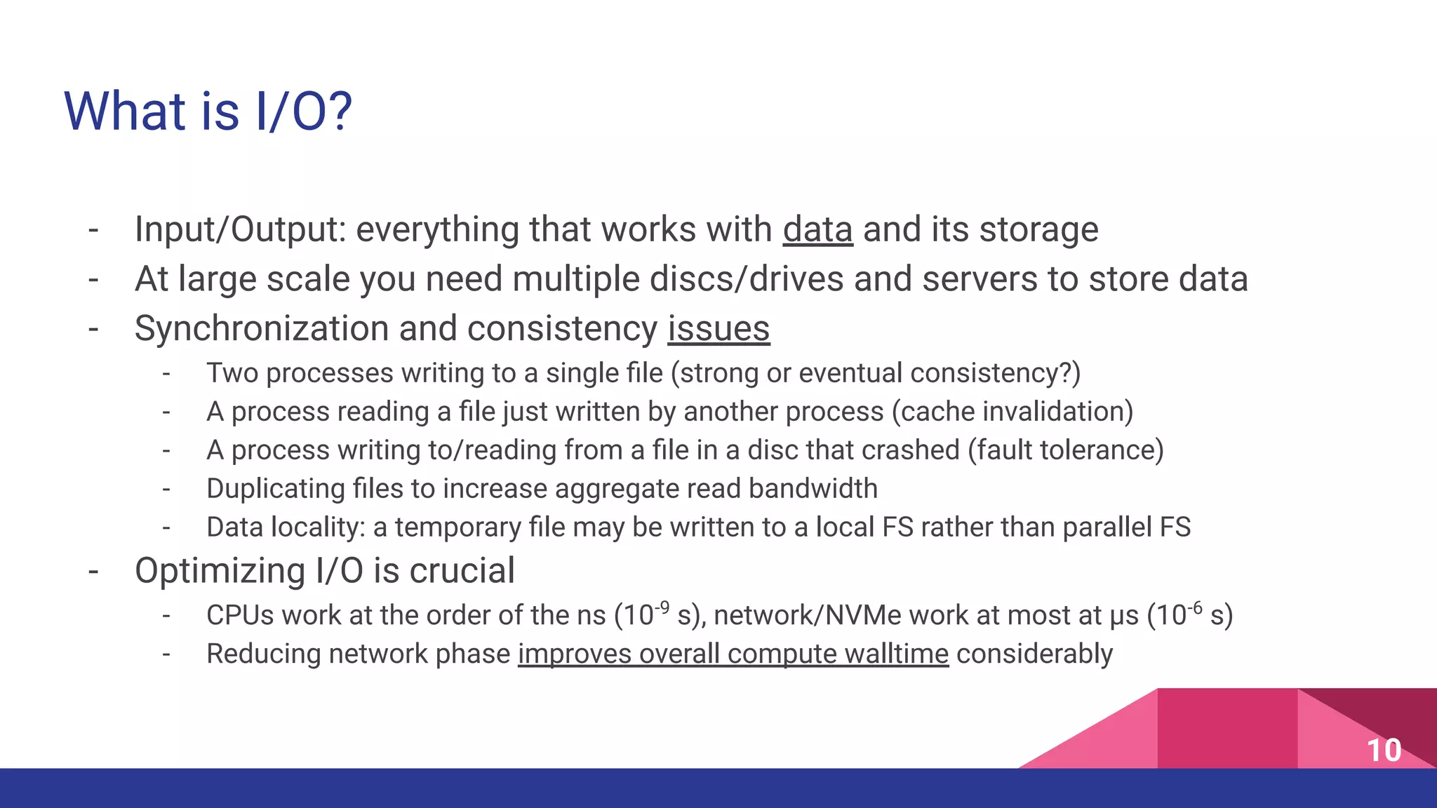 What is I/O?
- Input/Output: everything that works with data and its storage
- At large scale you need multiple discs/drives and servers to store data
- Synchronization and consistency issues
- Two processes writing to a single ﬁle (strong or eventual consistency?)
- A process reading a ﬁle just written by another process (cache invalidation)
- A process writing to/reading from a ﬁle in a disc that crashed (fault tolerance)
- Duplicating ﬁles to increase aggregate read bandwidth
- Data locality: a temporary ﬁle may be written to a local FS rather than parallel FS
- Optimizing I/O is crucial
- CPUs work at the order of the ns (10-9
s), network/NVMe work at most at µs (10-6
s)
- Reducing network phase improves overall compute walltime considerably
10
 