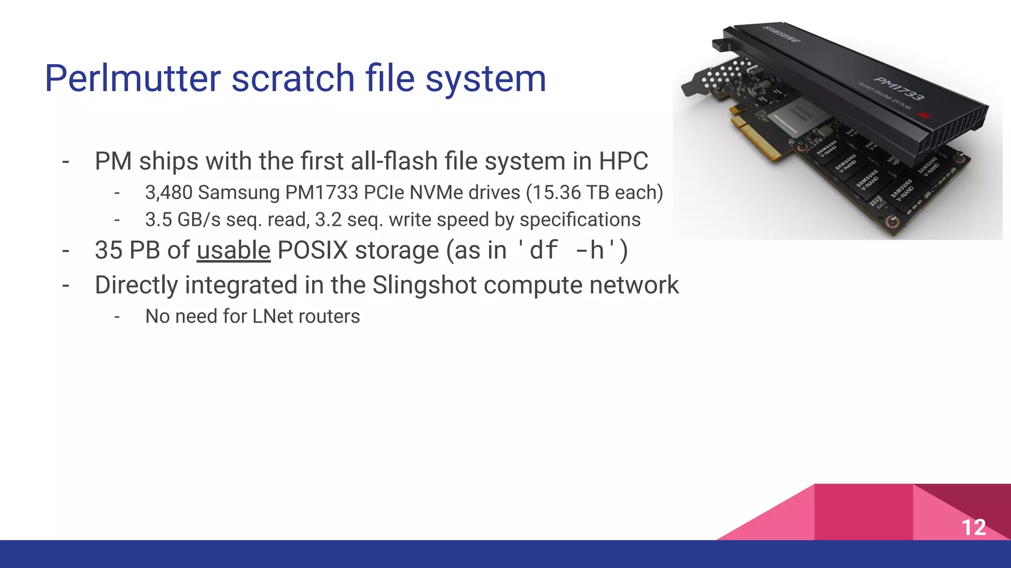 - PM ships with the ﬁrst all-ﬂash ﬁle system in HPC
- 3,480 Samsung PM1733 PCIe NVMe drives (15.36 TB each)
- 3.5 GB/s seq. read, 3.2 seq. write speed by speciﬁcations
- 35 PB of usable POSIX storage (as in 'df -h')
- Directly integrated in the Slingshot compute network
- No need for LNet routers
Perlmutter scratch ﬁle system
12
 
