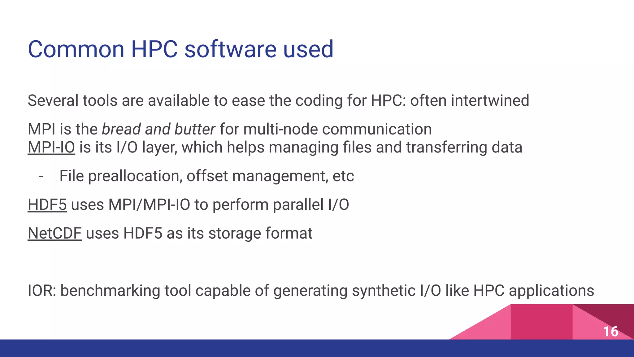 Common HPC software used
16
Several tools are available to ease the coding for HPC: often intertwined
MPI is the bread and butter for multi-node communication
MPI-IO is its I/O layer, which helps managing ﬁles and transferring data
- File preallocation, offset management, etc
HDF5 uses MPI/MPI-IO to perform parallel I/O
NetCDF uses HDF5 as its storage format
IOR: benchmarking tool capable of generating synthetic I/O like HPC applications
 