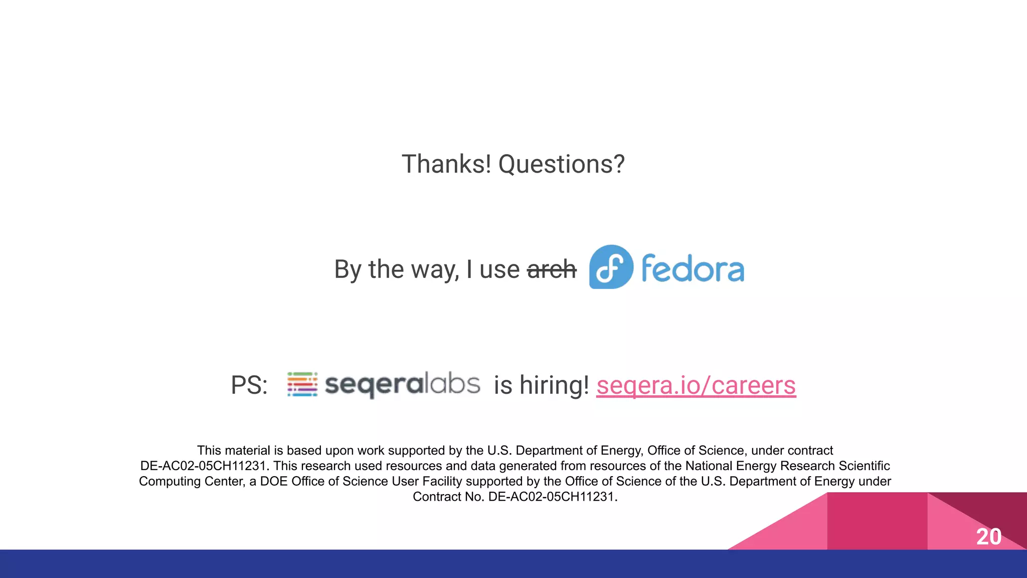 Thanks! Questions?
By the way, I use arch
20
PS: is hiring! seqera.io/careers
This material is based upon work supported by the U.S. Department of Energy, Office of Science, under contract
DE-AC02-05CH11231. This research used resources and data generated from resources of the National Energy Research Scientific
Computing Center, a DOE Office of Science User Facility supported by the Office of Science of the U.S. Department of Energy under
Contract No. DE-AC02-05CH11231.
 