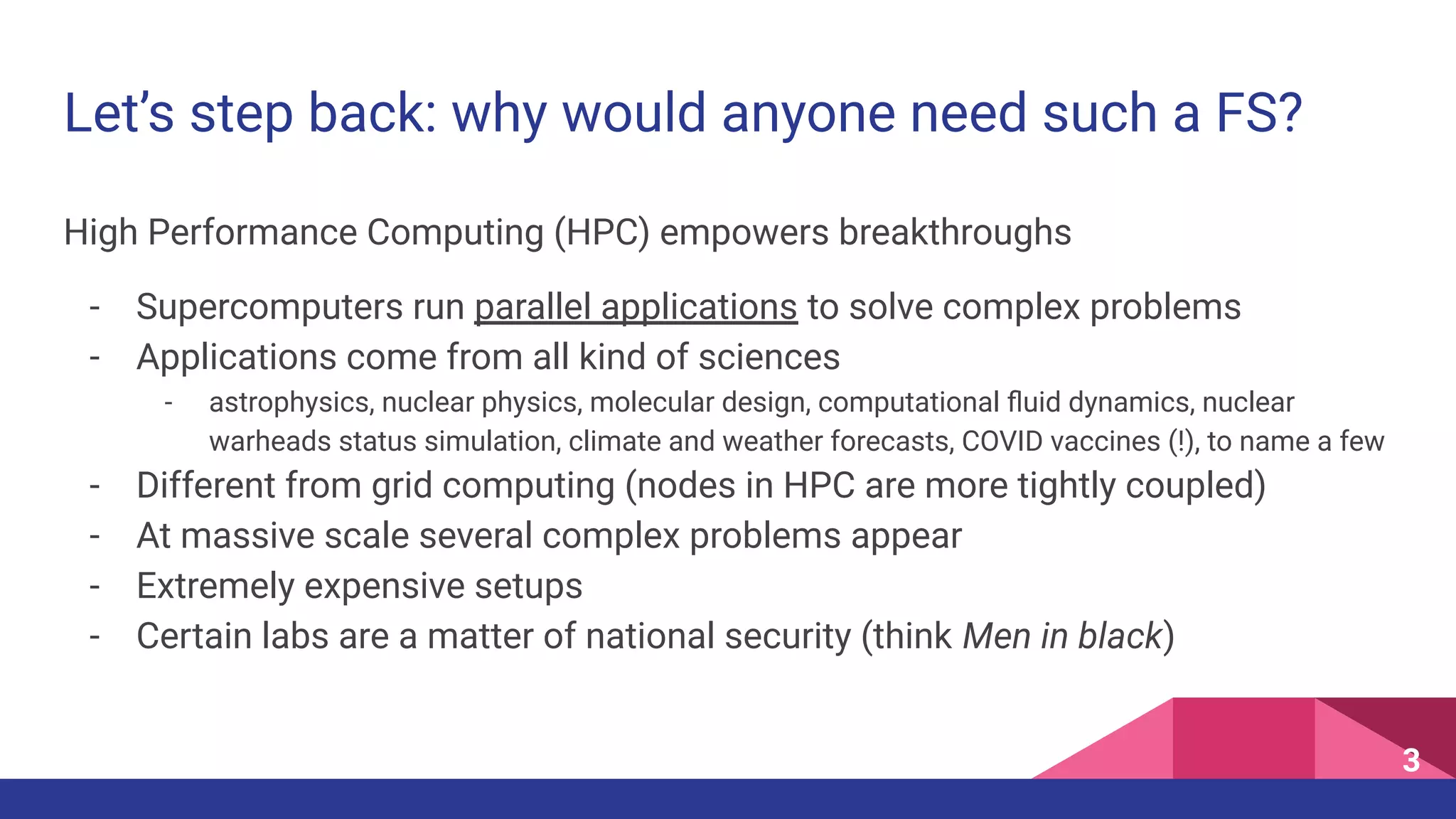 High Performance Computing (HPC) empowers breakthroughs
- Supercomputers run parallel applications to solve complex problems
- Applications come from all kind of sciences
- astrophysics, nuclear physics, molecular design, computational ﬂuid dynamics, nuclear
warheads status simulation, climate and weather forecasts, COVID vaccines (!), to name a few
- Different from grid computing (nodes in HPC are more tightly coupled)
- At massive scale several complex problems appear
- Extremely expensive setups
- Certain labs are a matter of national security (think Men in black)
Let’s step back: why would anyone need such a FS?
3
 