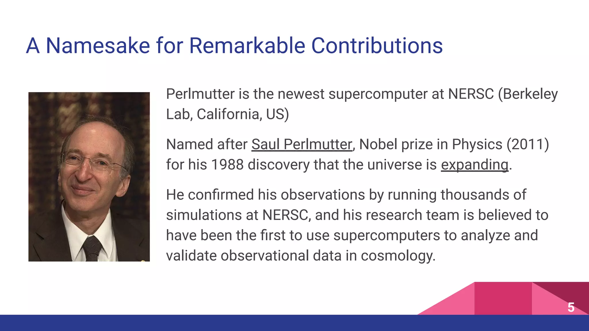 A Namesake for Remarkable Contributions
Perlmutter is the newest supercomputer at NERSC (Berkeley
Lab, California, US)
Named after Saul Perlmutter, Nobel prize in Physics (2011)
for his 1988 discovery that the universe is expanding.
He conﬁrmed his observations by running thousands of
simulations at NERSC, and his research team is believed to
have been the ﬁrst to use supercomputers to analyze and
validate observational data in cosmology.
5
 