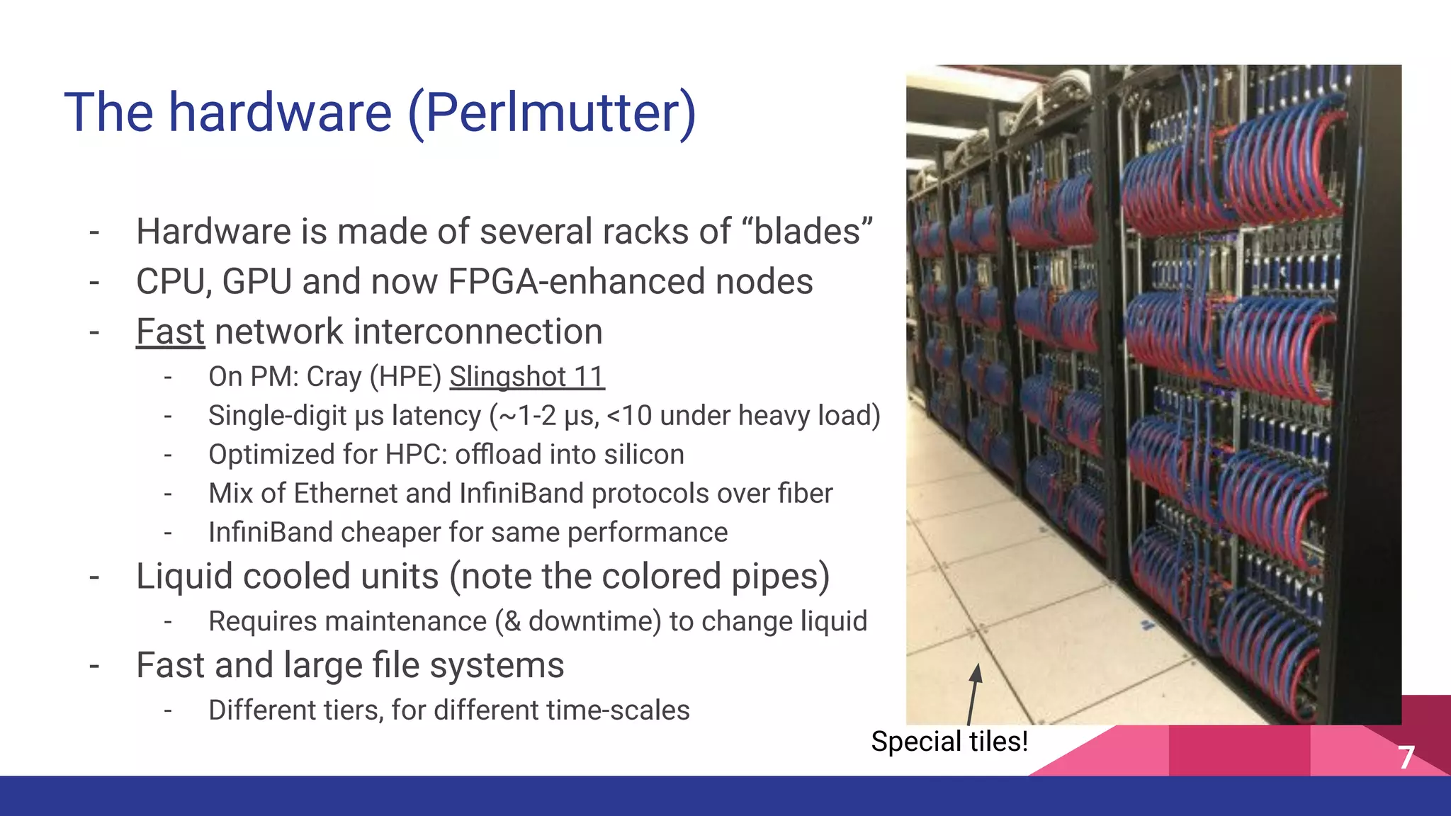 The hardware (Perlmutter)
- Hardware is made of several racks of “blades”
- CPU, GPU and now FPGA-enhanced nodes
- Fast network interconnection
- On PM: Cray (HPE) Slingshot 11
- Single-digit µs latency (~1-2 µs, <10 under heavy load)
- Optimized for HPC: oﬄoad into silicon
- Mix of Ethernet and InﬁniBand protocols over ﬁber
- InﬁniBand cheaper for same performance
- Liquid cooled units (note the colored pipes)
- Requires maintenance (& downtime) to change liquid
- Fast and large ﬁle systems
- Different tiers, for different time-scales
7
Special tiles!
 