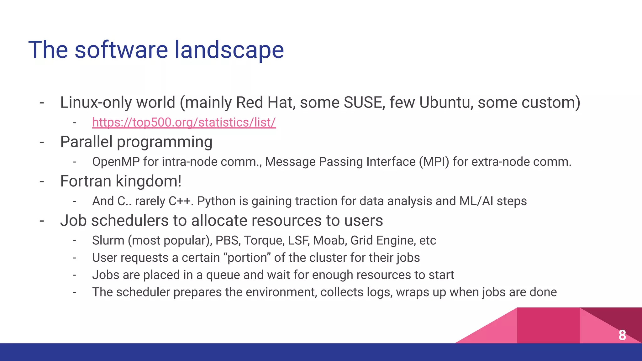 The software landscape
- Linux-only world (mainly Red Hat, some SUSE, few Ubuntu, some custom)
- https://top500.org/statistics/list/
- Parallel programming
- OpenMP for intra-node comm., Message Passing Interface (MPI) for extra-node comm.
- Fortran kingdom!
- And C.. rarely C++. Python is gaining traction for data analysis and ML/AI steps
- Job schedulers to allocate resources to users
- Slurm (most popular), PBS, Torque, LSF, Moab, Grid Engine, etc
- User requests a certain “portion” of the cluster for their jobs
- Jobs are placed in a queue and wait for enough resources to start
- The scheduler prepares the environment, collects logs, wraps up when jobs are done
8
 