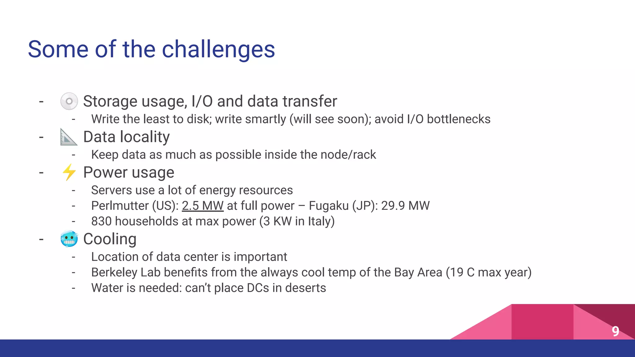- 💿 Storage usage, I/O and data transfer
- Write the least to disk; write smartly (will see soon); avoid I/O bottlenecks
- 📐 Data locality
- Keep data as much as possible inside the node/rack
- ⚡ Power usage
- Servers use a lot of energy resources
- Perlmutter (US): 2.5 MW at full power – Fugaku (JP): 29.9 MW
- 830 households at max power (3 KW in Italy)
- 🥶 Cooling
- Location of data center is important
- Berkeley Lab beneﬁts from the always cool temp of the Bay Area (19 C max year)
- Water is needed: can’t place DCs in deserts
Some of the challenges
9
 
