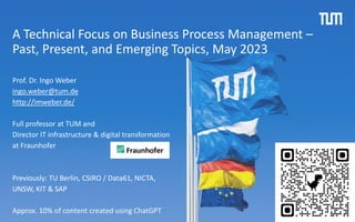 A Technical Focus on Business Process Management –
Past, Present, and Emerging Topics, May 2023
Prof. Dr. Ingo Weber
ingo.weber@tum.de
http://imweber.de/
Full professor at TUM and
Director IT infrastructure & digital transformation
at Fraunhofer
Previously: TU Berlin, CSIRO / Data61, NICTA,
UNSW, KIT & SAP
Approx. 10% of content created using ChatGPT
 