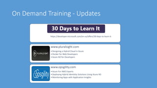 On Demand Training - Updates
https://developer.microsoft.com/en-us/offers/30-days-to-learn-it
www.pluralsight.com
•Designing a Hybrid Cloud in Azure
•Docker for Web Developers
•Azure AD for Developers
www.opsgility.com
•Azure For AWS Experts
•Deploying Hybrid Identitity Solutions Using Azure AD
•Monitoring Apps with Application Insights
 