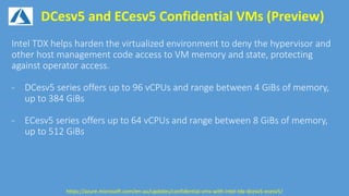 DCesv5 and ECesv5 Confidential VMs (Preview)
https://azure.microsoft.com/en-au/updates/confidential-vms-with-intel-tdx-dcesv5-ecesv5/
 