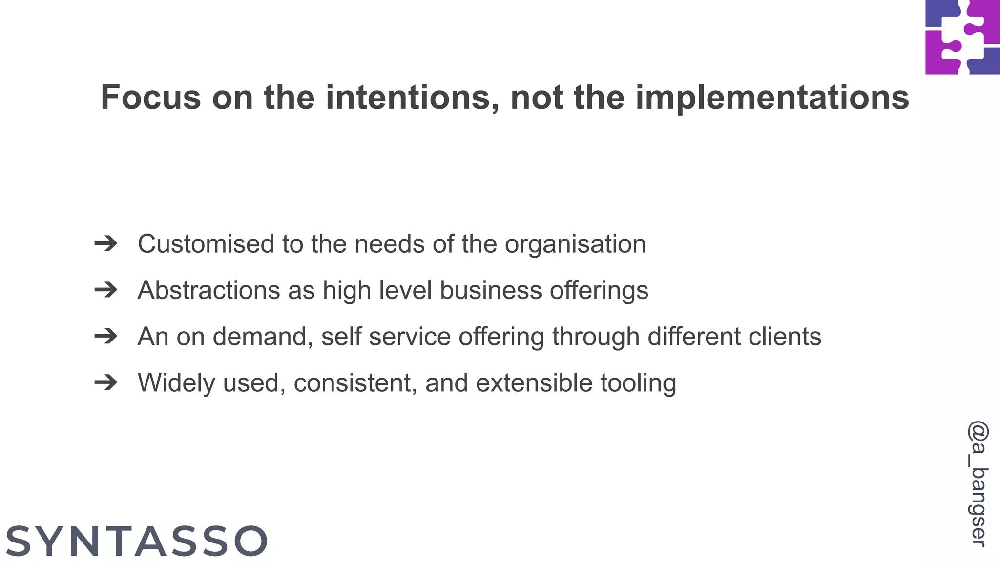 ➔ Customised to the needs of the organisation
➔ Abstractions as high level business offerings
➔ An on demand, self service offering through different clients
➔ Widely used, consistent, and extensible tooling
Focus on the intentions, not the implementations
@a_bangser
 