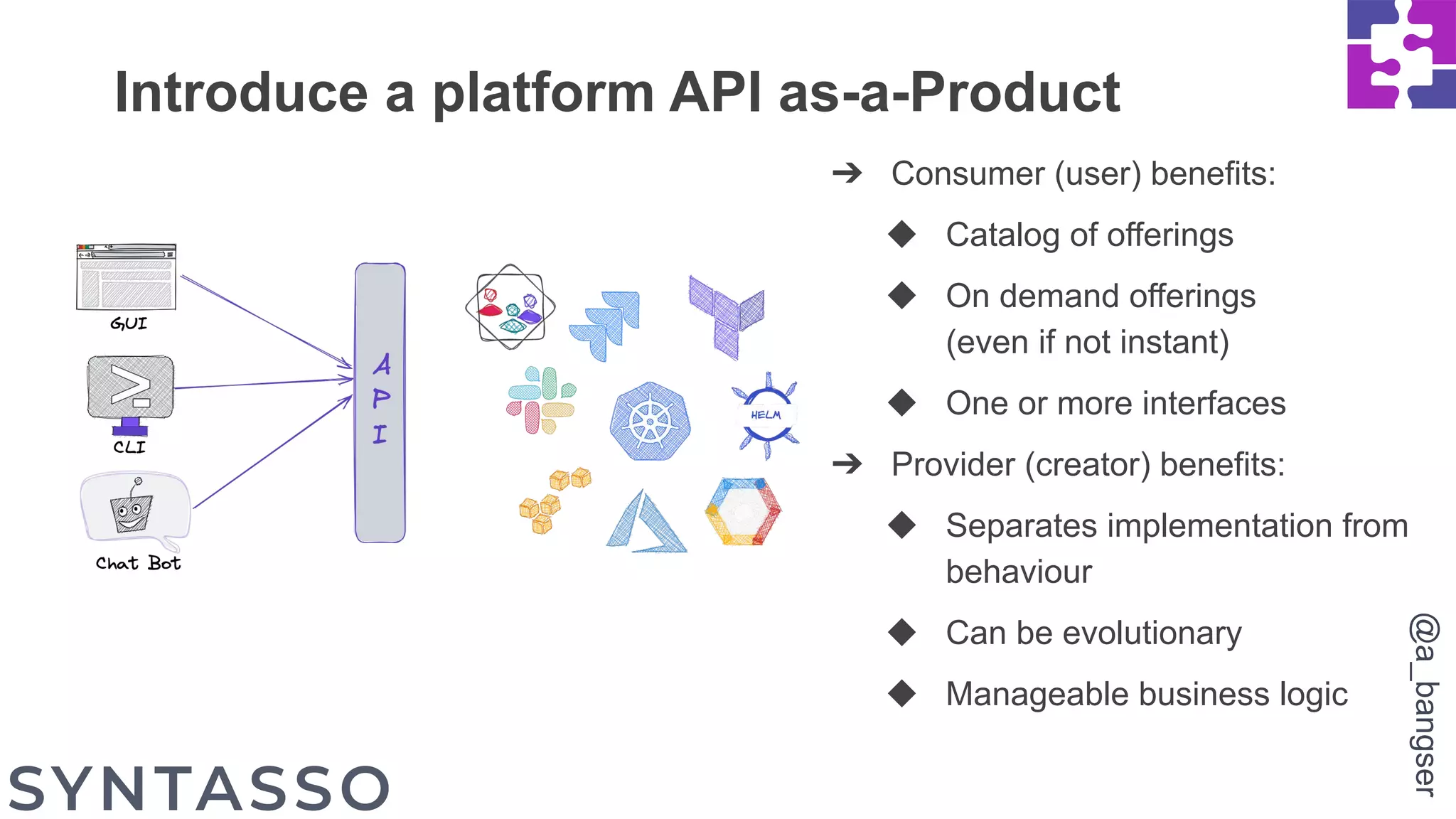 Introduce a platform API as-a-Product
➔ Consumer (user) benefits:
◆ Catalog of offerings
◆ On demand offerings
(even if not instant)
◆ One or more interfaces
➔ Provider (creator) benefits:
◆ Separates implementation from
behaviour
◆ Can be evolutionary
◆ Manageable business logic
@a_bangser
 