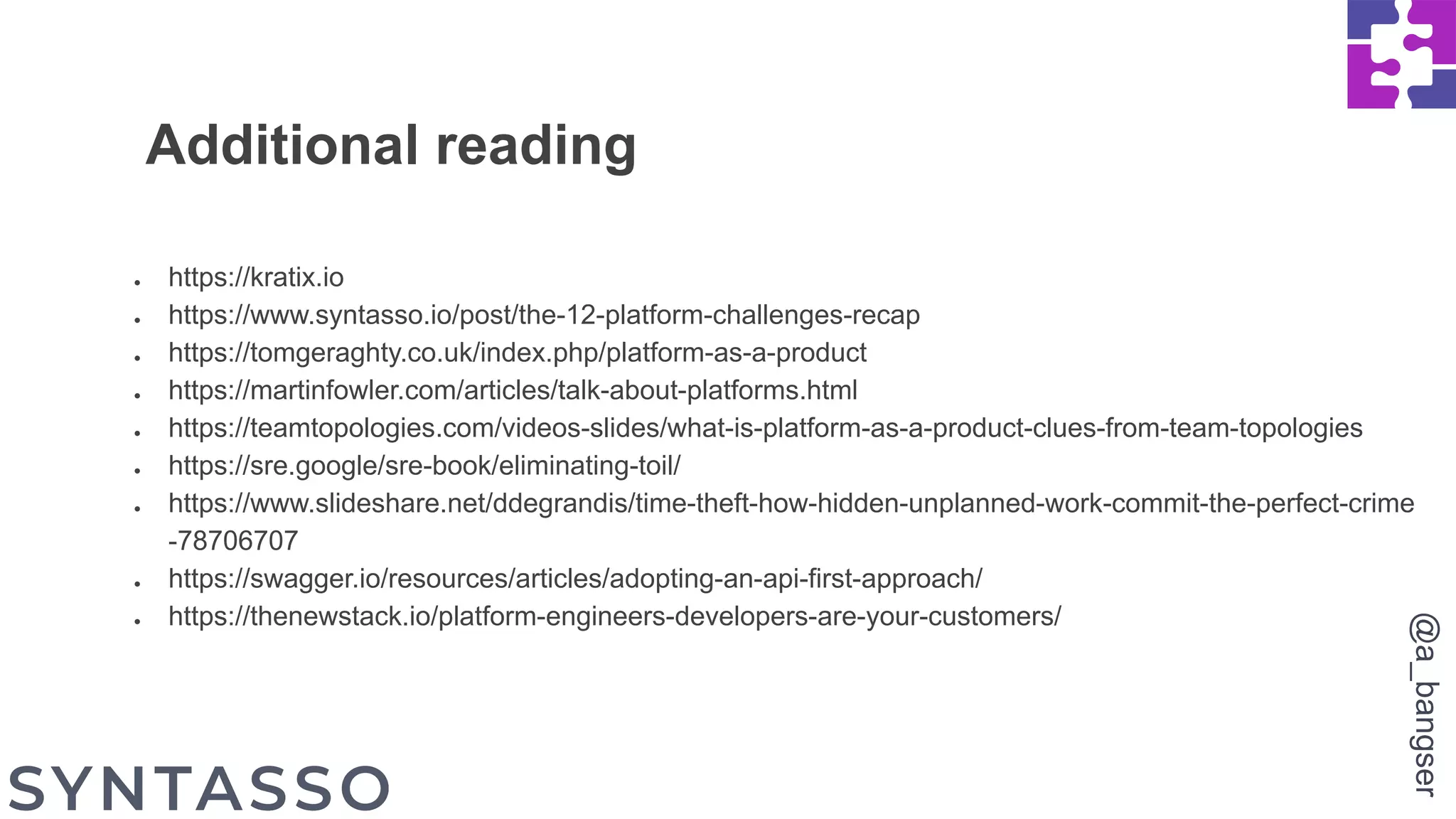 ● https://kratix.io
● https://www.syntasso.io/post/the-12-platform-challenges-recap
● https://tomgeraghty.co.uk/index.php/platform-as-a-product
● https://martinfowler.com/articles/talk-about-platforms.html
● https://teamtopologies.com/videos-slides/what-is-platform-as-a-product-clues-from-team-topologies
● https://sre.google/sre-book/eliminating-toil/
● https://www.slideshare.net/ddegrandis/time-theft-how-hidden-unplanned-work-commit-the-perfect-crime
-78706707
● https://swagger.io/resources/articles/adopting-an-api-first-approach/
● https://thenewstack.io/platform-engineers-developers-are-your-customers/
Additional reading
@a_bangser
 