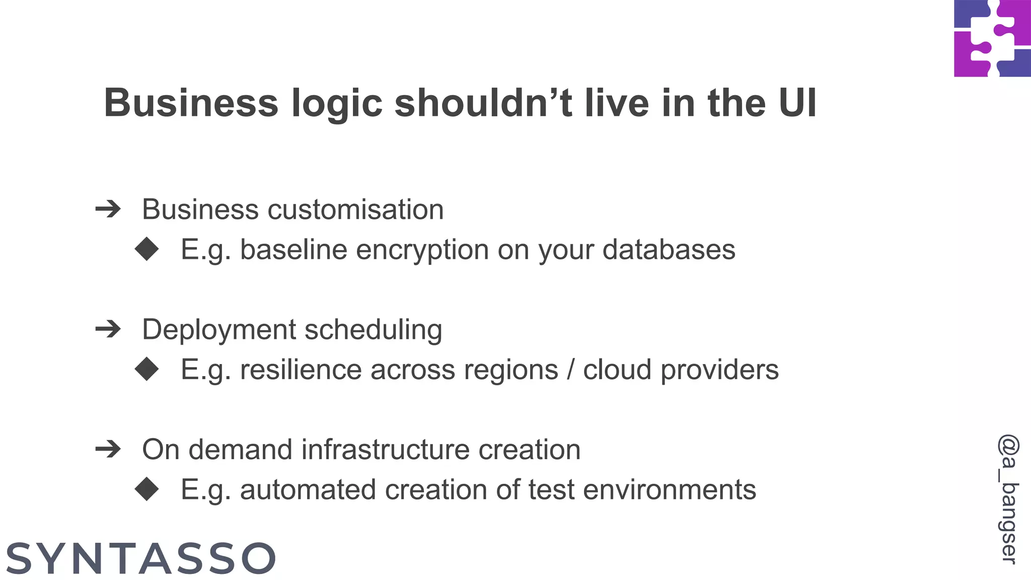 Business logic shouldn’t live in the UI
➔ Business customisation
◆ E.g. baseline encryption on your databases
➔ Deployment scheduling
◆ E.g. resilience across regions / cloud providers
➔ On demand infrastructure creation
◆ E.g. automated creation of test environments
@a_bangser
 