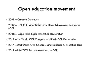 Open education movement
• 2001 — Creative Commons
• 2002 — UNESCO adopts the term Open Educational Resources
(OER)
• 2008 — Cape Town Open Education Declaration
• 2012 — 1st World OER Congress and Paris OER Declaration
• 2017 — 2nd World OER Congress and Ljubljana OER Action Plan
• 2019 — UNESCO Recommendation on OER
 