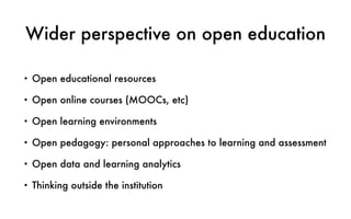Wider perspective on open education
• Open educational resources
• Open online courses (MOOCs, etc)
• Open learning environments
• Open pedagogy: personal approaches to learning and assessment
• Open data and learning analytics
• Thinking outside the institution
 