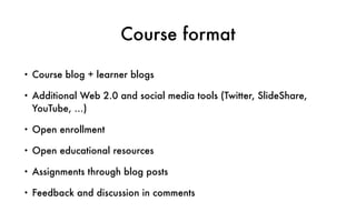 Course format
• Course blog + learner blogs
• Additional Web 2.0 and social media tools (Twitter, SlideShare,
YouTube, …)
• Open enrollment
• Open educational resources
• Assignments through blog posts
• Feedback and discussion in comments
 