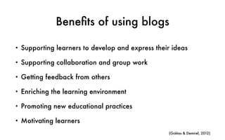 Bene
fi
ts of using blogs
• Supporting learners to develop and express their ideas
• Supporting collaboration and group work
• Getting feedback from others
• Enriching the learning environment
• Promoting new educational practices
• Motivating learners
(Goktas & Demirel, 2012)
 