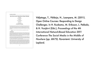 V
ä
ljataga, T., P
õ
ldoja, H., Laanpere, M. (2011).
Open Online Courses: Responding to Design
Challenges. In H. Ruokamo, M. Eriksson, L. Pekkala,
& H. Vuoj
ä
rvi (Eds.), Proceedings of the 4th
International Network-Based Education 2011
Conference The Social Media in the Middle of
Nowhere (pp. 68-75). Rovaniemi: University of
Lapland.
Proceedings of the NBE 2011
68
Open Online Courses: Responding to Design Challenges
Terje Väljataga
terje.valjataga@tlu.ee
http://terjevaljataga.eu
Hans Põldoja
hans.poldoja@tlu.ee
http://www.hanspoldoja.net
Mart Laanpere
mart.laanpere@tlu.ee
Tallinn University
Centre for Educational Technology
Narva road 25, 10120 Tallinn, Estonia
Tel: +372 6409 355, Fax: +372 6409 355
Open education and open educational resources movement as a recent trend in higher education focuses on providing free access to a
wide range of educational resources and online courses. However, such a narrow approach fails to acknowledge the transformative and
innovative opportunities openness can offer in higher education. The authors of the paper take a wider perspective to the concept of
openness in formal higher education. In addition to open technology, content and knowledge sharing openness in course design is an
important dimension to consider. Although open online course design solves many educational problems and challenges, at the same
time it also creates new ones. This paper discusses about the re-occurring course design challenges that facilitators face while designing
and running open courses. Through a multiple case study a variety of design responses to the design challenges is analyzed and
demonstrated.
Keywords: open online course model, open educational resources, pedagogical design, multiple
case study
1 Introduction
The concept of openness has multiple interpretations and dimensions in the context of higher education. Among
others, it has been used by proponents of open classroom approach in 1970-ties and by distance education
enthusiasts while establishing open universities”. The purpose was to solve a number of educational problems
and challenges, for instance, to improve access to existing study programmes and attract more (or better)
students following Huijser, Bedford, and Bull’s (2008) claim that everyone has the right to education. In
general, openness in education is attributed to a barrier-free access to education in terms of time, affordability
and admission requirements being freely available through the Internet.
A recent trend is the open educational resources (OER) movement (Atkins, Brown & Hammond, 2007), which
provides free access to a wide range of educational resources and online courses. OER and its importance has
been widely documented and demonstrated (Downes, 2007). The key tenet of open education is that “education
can be improved by making educational assets visible and accessible and by harnessing the collective wisdom
of a community of practice and reflection” (p. 2) (Iiyoshi & Kumar, 2008).
The notion of openness in education is clearly triggered by the opportunities technological development offers.
In addition to growing access to Internet, the latest evolution of digital technology and Web has fostered a new
culture of creating and sharing open content in online communities. It has been possible due to the blurred line
between producers and consumers of content allowing shifted attention from access to information toward
access to other people (Iiyoshi & Kumar, 2008). In the light of ongoing technological development, there are
educators who are exploring ways to expand the notion of openness in education beyond public sharing of
educational content. Iiyoshi & Kumar (2008) point out that with the concept of openness we might tend to grow
our collections of educational tools and resources and miss the transformative and innovative opportunities
“openness” can offer. One of the emerging practices in this direction is the open online course model.
 