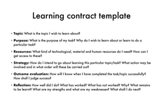 Learning contract template
• Topic: What is the topic I wish to learn about?
• Purpose: What is the purpose of my task? Why do I wish to learn about or learn to do a
particular task?
• Resources: What kind of technological, material and human resources do I need? How can I
get access to these?
• Strategy: How do I intend to go about learning this particular topic/task? What action may be
involved and in what order will these be carried out?
• Outcome evaluation: How will I know when I have completed the task/topic successfully?
How shall I judge success?
• Re
fl
ection: How well did I do? What has worked? What has not worked? Why? What remains
to be learnt? What are my strengths and what are my weaknesses? What shall I do next?
 