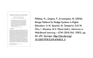 Põldoja, H., Jürgens, P., & Laanpere, M. (2016).
Design Patterns for Badge Systems in Higher
Education. In M. Spaniol, M. Temperini, D.K.W.
Chiu, I. Marenzi, & U. Nanni (eds.), Advances in
Web-Based Learning — ICWL 2016 (Vol. 10013, pp.
40–49). Springer. http://dx.doi.org/
10.1007/978-3-319-47440-3_5
Design Patterns for Badge Systems in Higher Education
Hans Põldoja
(✉)
, Pirje Jürgens, and Mart Laanpere
Tallinn University, Narva mnt 25, 10120 Tallinn, Estonia
{hans.poldoja,pirje.jurgens,mart.laanpere}@tlu.ee
Abstract. Open Badges as a method for assessment and recognition of learning
originates from the context of informal learning. Thus, it cannot be introduced
into formal higher education without reconsidering the existing assessment
processes.This paper presentsexperiencesfrom three years of using Open Badges
in a master level course. In each iteration, the badge system was revised based on
learners’ feedback. Special attention was given to supporting learners with
different learning styles. To summarize our findings, this paper proposes a set of
design patterns for developing badge systems in higher education. While the
learning styles proved to be useful as generic design guidelines for separating two
alternative learning pathways for the course, more research is needed on advanced
learning-style-based learning pathways.
Keywords: Open Badges · Assessment · Higher education
1 Introduction
Open Badges (OB’s) is a web technology for recognizing and verifying knowledge,
competencies or involvements gained in online or offline settings. In a basic sense,
badges are digital images that contain embedded information about the accomplish‐
ments. The development of the Open Badges technology started in 2010, when a group
of open education activists came up with the initial concept during the Mozilla Drumbeat
Festival. Inspired by the use of digital badges in gaming and various social apps, they
proposed that badges could be used for verifying learning. The technical specification
of the Open Badges Infrastructure (OBI) was developed together with the Mozilla
Foundation and released in 2012. While digital badges are typically used within a single
environment, OBI was developed as an open standard that allows people to collect
badges from different issuers. The initial scenarios about using open badges focused on
informal learning contexts [1]. However, in recent years there have been a number of
studies about using badges in schools [2, 3] and in higher education [4–6].
Introducing open badges to formal higher education courses provides an opportunity
to reconsider the existing assessment procedures. Recent research on open badges has
proposed a number of reasons for adopting badges. Ahn, Pellicone, and Butler [7] see
badges as motivators for behavior, pedagogical tools for promoting particular learning
activities, and credentials for recognizing learning achievements. While Jovanovic and
Devedzic [8] identify similar roles for open badges, they discuss additional benefits such
as supporting alternative forms of assessment (e.g. peer-assessment), providing learners
© Springer International Publishing AG 2016
D.K.W. Chiu et al. (Eds.): ICWL 2016, LNCS 10013, pp. 40–49, 2016.
DOI: 10.1007/978-3-319-47440-3_5
 