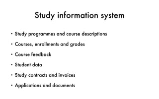 Study information system
• Study programmes and course descriptions
• Courses, enrollments and grades
• Course feedback
• Student data
• Study contracts and invoices
• Applications and documents
 